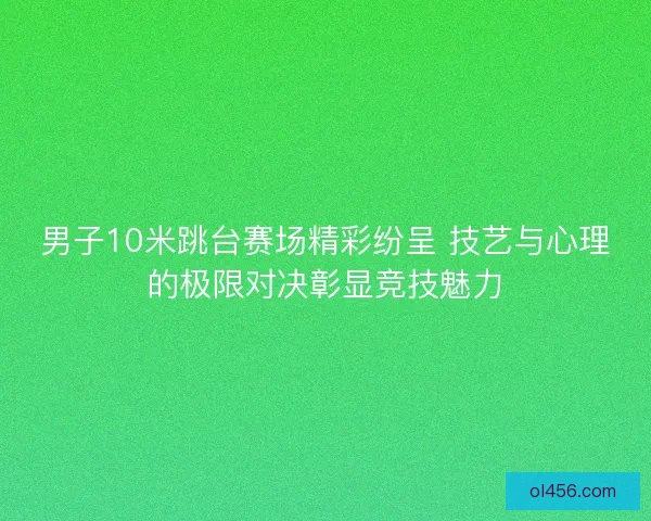 男子10米跳台赛场精彩纷呈 技艺与心理的极限对决彰显竞技魅力
