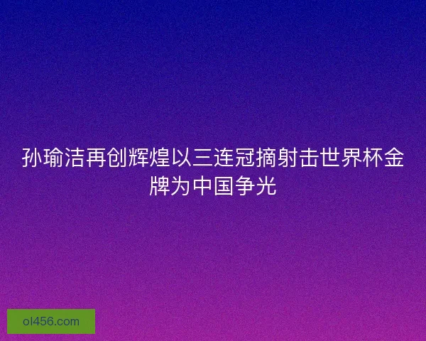 孙瑜洁再创辉煌以三连冠摘射击世界杯金牌为中国争光