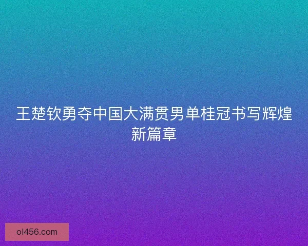 王楚钦勇夺中国大满贯男单桂冠书写辉煌新篇章