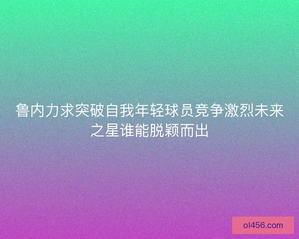 鲁内力求突破自我年轻球员竞争激烈未来之星谁能脱颖而出 鲁内力求突破自我年轻球员竞争激烈未来之星谁能脱颖而出