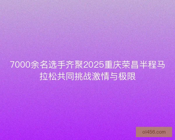 7000余名选手齐聚2025重庆荣昌半程马拉松共同挑战激情与极限