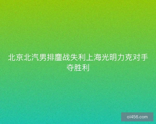 北京北汽男排鏖战失利上海光明力克对手夺胜利 北京北汽男排鏖战失利上海光明力克对手夺胜利