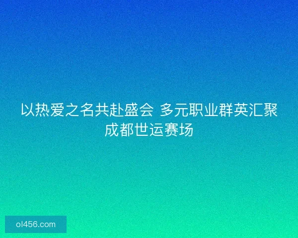 以热爱之名共赴盛会 多元职业群英汇聚成都世运赛场