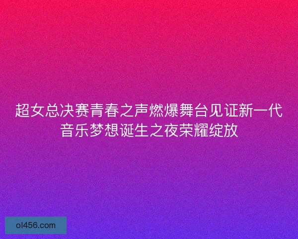 超女总决赛青春之声燃爆舞台见证新一代音乐梦想诞生之夜荣耀绽放