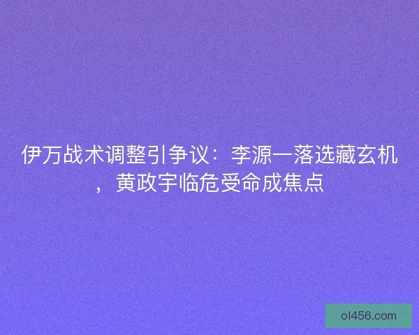 伊万战术调整引争议：李源一落选藏玄机，黄政宇临危受命成焦点