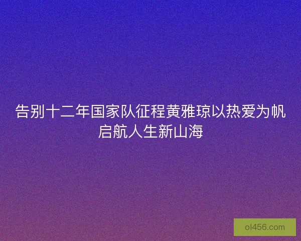 告别十二年国家队征程黄雅琼以热爱为帆启航人生新山海