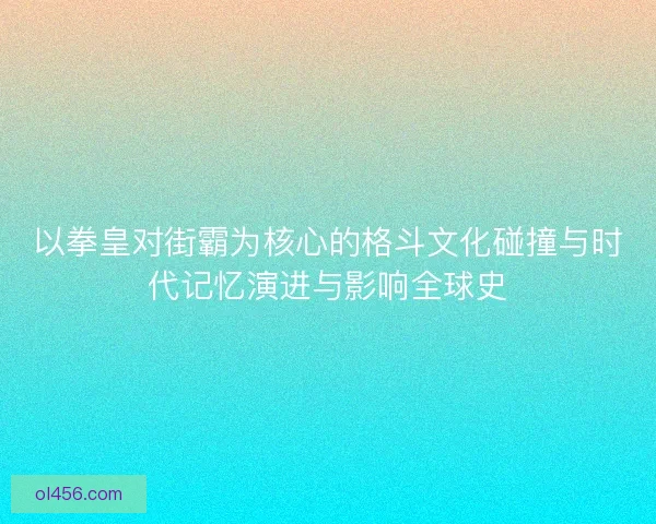 以拳皇对街霸为核心的格斗文化碰撞与时代记忆演进与影响全球史 以拳皇对街霸为核心的格斗文化碰撞与时代记忆演进与影响全球史