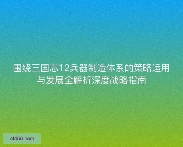 围绕三国志12兵器制造体系的策略运用与发展全解析深度战略指南